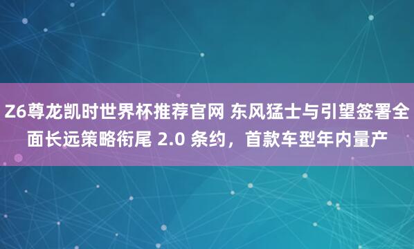 Z6尊龙凯时世界杯推荐官网 东风猛士与引望签署全面长远策略衔尾 2.0 条约，首款车型年内量产