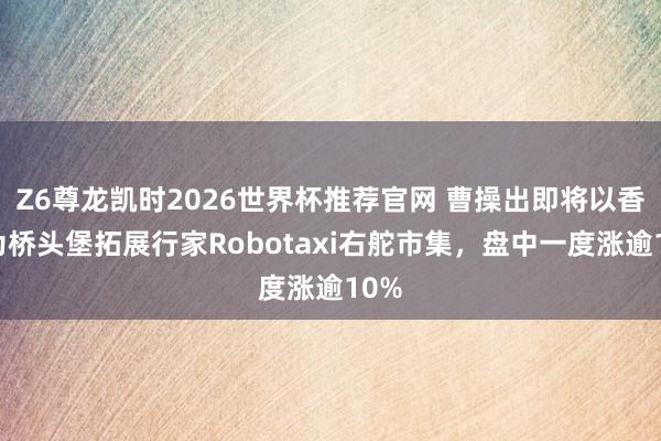 Z6尊龙凯时2026世界杯推荐官网 曹操出即将以香港为桥头堡拓展行家Robotaxi右舵市集，盘中一度涨逾10%