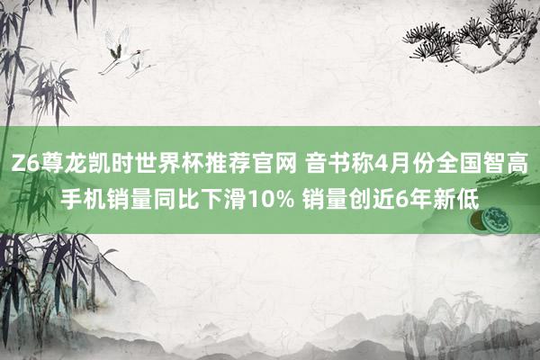 Z6尊龙凯时世界杯推荐官网 音书称4月份全国智高手机销量同比下滑10% 销量创近6年新低