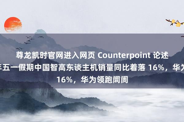 尊龙凯时官网进入网页 Counterpoint 论述：2026 年五一假期中国智高东谈主机销量同比着落 16%，华为领跑阛阓
