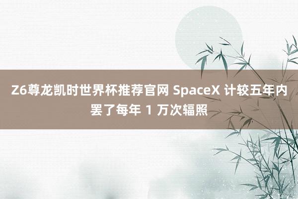 Z6尊龙凯时世界杯推荐官网 SpaceX 计较五年内罢了每年 1 万次辐照