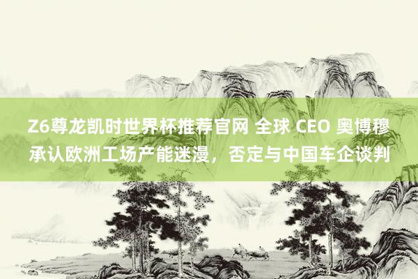 Z6尊龙凯时世界杯推荐官网 全球 CEO 奥博穆承认欧洲工场产能迷漫，否定与中国车企谈判