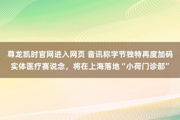 尊龙凯时官网进入网页 音讯称字节独特再度加码实体医疗赛说念，将在上海落地“小荷门诊部”
