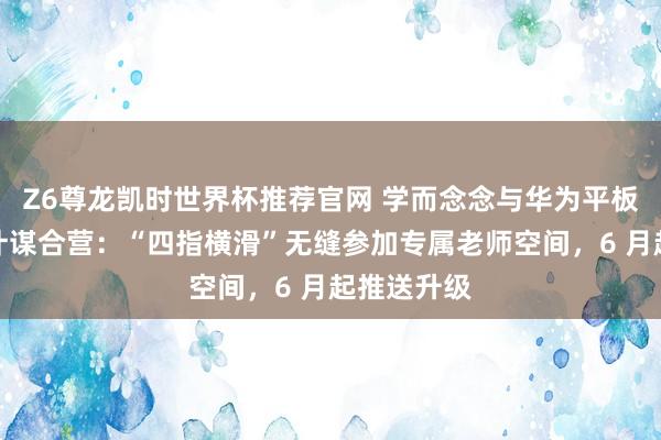 Z6尊龙凯时世界杯推荐官网 学而念念与华为平板达成独家计谋合营：“四指横滑”无缝参加专属老师空间，6 月起推送升级