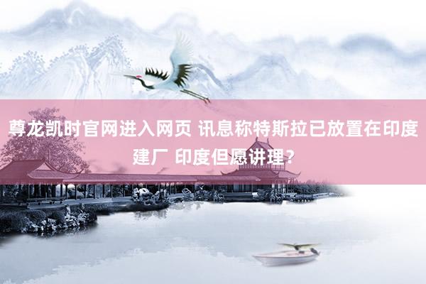 尊龙凯时官网进入网页 讯息称特斯拉已放置在印度建厂 印度但愿讲理？