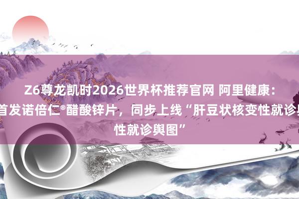 Z6尊龙凯时2026世界杯推荐官网 阿里健康：寰宇首发诺倍仁®醋酸锌片，同步上线“肝豆状核变性就诊舆图”