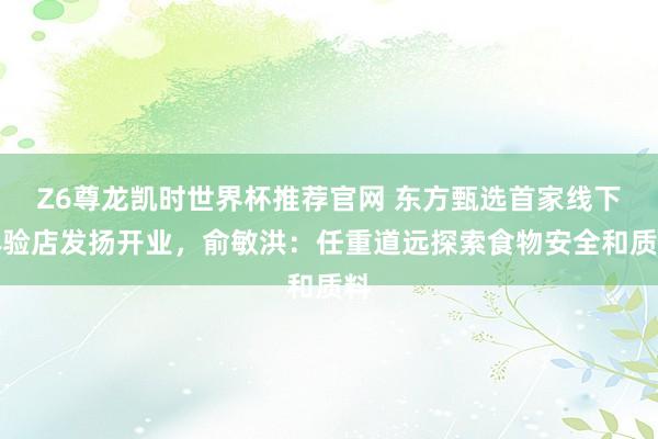 Z6尊龙凯时世界杯推荐官网 东方甄选首家线下体验店发扬开业，俞敏洪：任重道远探索食物安全和质料