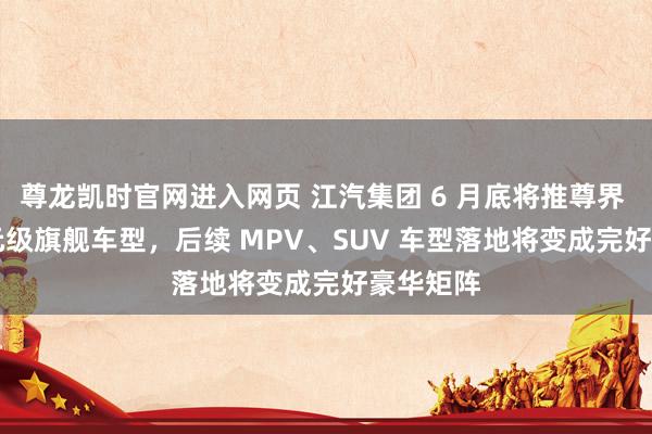 尊龙凯时官网进入网页 江汽集团 6 月底将推尊界 200 万元级旗舰车型,后续 MPV、SUV 车型落地将变成完好豪华矩阵