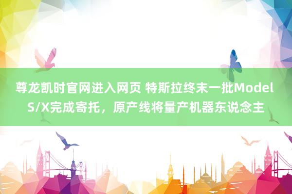 尊龙凯时官网进入网页 特斯拉终末一批Model S/X完成寄托，原产线将量产机器东说念主