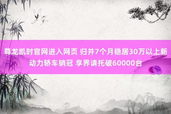尊龙凯时官网进入网页 归并7个月稳居30万以上新动力轿车销冠 享界请托破60000台