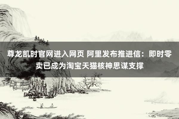 尊龙凯时官网进入网页 阿里发布推进信：即时零卖已成为淘宝天猫核神思谋支撑