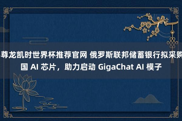 Z6尊龙凯时世界杯推荐官网 俄罗斯联邦储蓄银行拟采购中国 AI 芯片，助力启动 GigaChat AI 模子