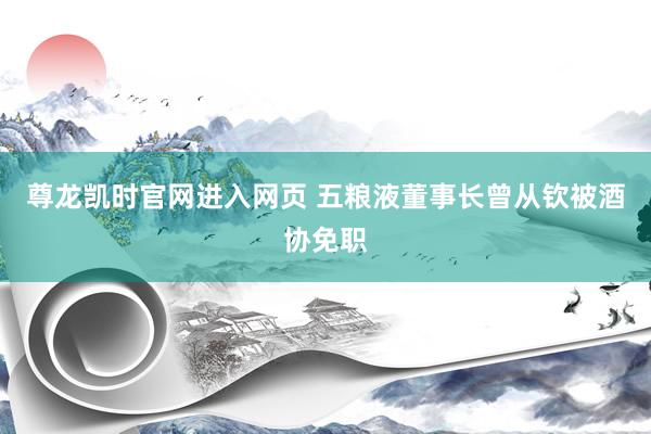 尊龙凯时官网进入网页 五粮液董事长曾从钦被酒协免职
