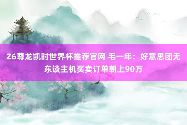 Z6尊龙凯时世界杯推荐官网 毛一年：好意思团无东谈主机买卖订单朝上90万