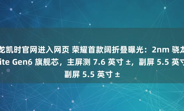 尊龙凯时官网进入网页 荣耀首款阔折叠曝光：2nm 骁龙 8 Elite Gen6 旗舰芯，主屏测 7.6 英寸 ±，副屏 5.5 英寸 ±