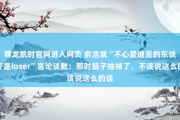 尊龙凯时官网进入网页 俞浩就“不心爱追觅的东谈主齐是loser”言论谈歉：那时脑子抽掉了，不该说这么的话