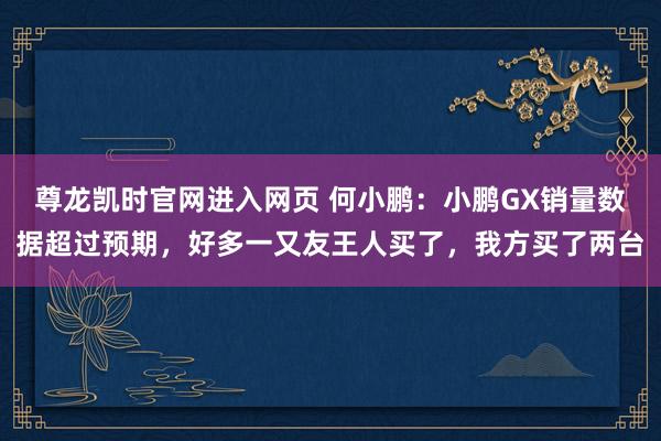 尊龙凯时官网进入网页 何小鹏：小鹏GX销量数据超过预期，好多一又友王人买了，我方买了两台