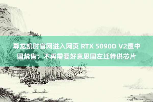 尊龙凯时官网进入网页 RTX 5090D V2遭中国禁售：不再需要好意思国左迁特供芯片