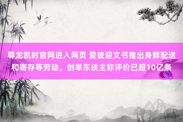 尊龙凯时官网进入网页 爱彼迎文书推出身鲜配送和寄存等劳动，创举东谈主称评价已超10亿条