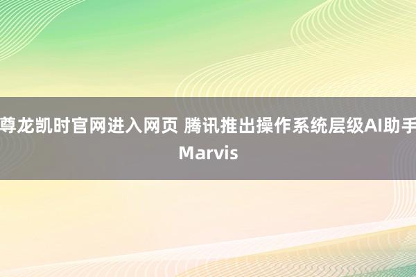 尊龙凯时官网进入网页 腾讯推出操作系统层级AI助手Marvis