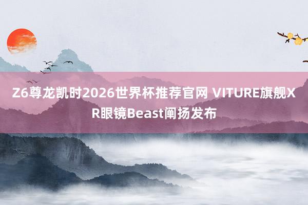 Z6尊龙凯时2026世界杯推荐官网 VITURE旗舰XR眼镜Beast阐扬发布