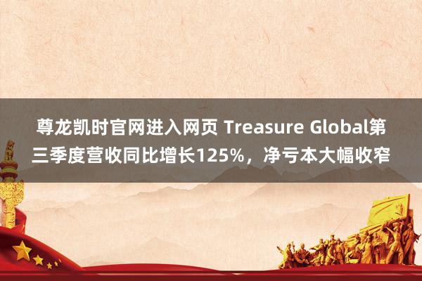 尊龙凯时官网进入网页 Treasure Global第三季度营收同比增长125%，净亏本大幅收窄