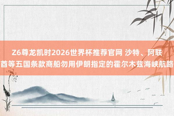 Z6尊龙凯时2026世界杯推荐官网 沙特、阿联酋等五国条款商船勿用伊朗指定的霍尔木兹海峡航路