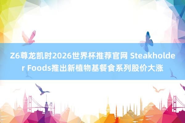 Z6尊龙凯时2026世界杯推荐官网 Steakholder Foods推出新植物基餐食系列股价大涨