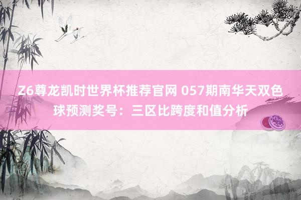 Z6尊龙凯时世界杯推荐官网 057期南华天双色球预测奖号：三区比跨度和值分析