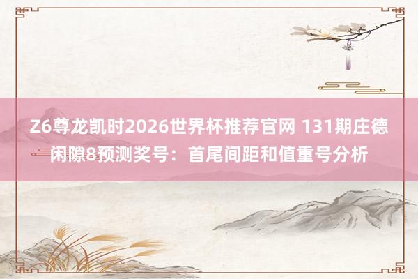 Z6尊龙凯时2026世界杯推荐官网 131期庄德闲隙8预测奖号：首尾间距和值重号分析