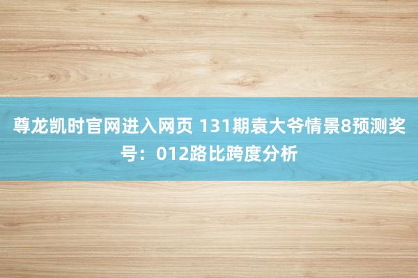 尊龙凯时官网进入网页 131期袁大爷情景8预测奖号：012路比跨度分析
