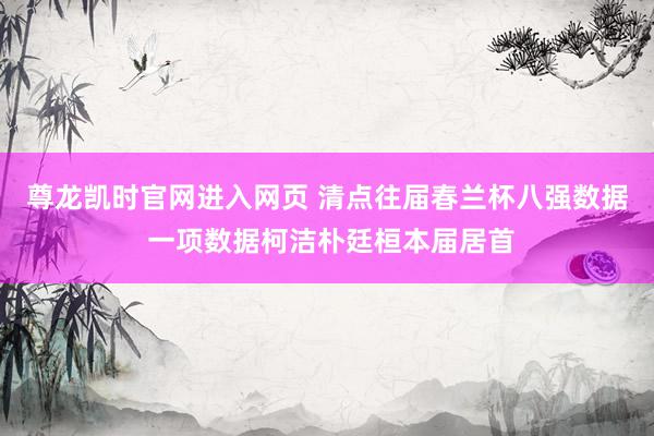 尊龙凯时官网进入网页 清点往届春兰杯八强数据 一项数据柯洁朴廷桓本届居首