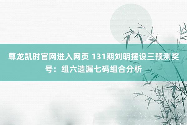 尊龙凯时官网进入网页 131期刘明摆设三预测奖号：组六遗漏七码组合分析