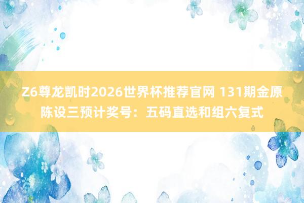 Z6尊龙凯时2026世界杯推荐官网 131期金原陈设三预计奖号:五码直选和组六复式
