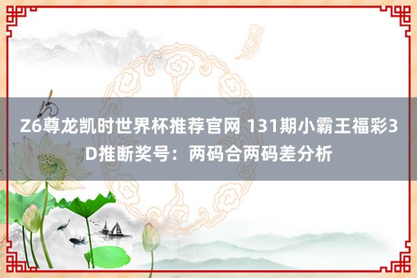 Z6尊龙凯时世界杯推荐官网 131期小霸王福彩3D推断奖号：两码合两码差分析