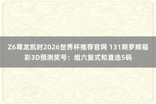 Z6尊龙凯时2026世界杯推荐官网 131期罗辉福彩3D预测奖号：组六复式和直选5码