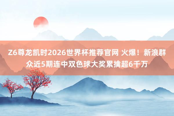 Z6尊龙凯时2026世界杯推荐官网 火爆！新浪群众近5期连中双色球大奖累擒超6千万