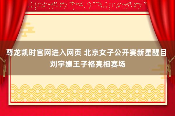 尊龙凯时官网进入网页 北京女子公开赛新星醒目 刘宇婕王子格亮相赛场