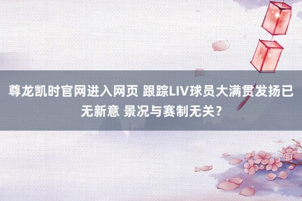 尊龙凯时官网进入网页 跟踪LIV球员大满贯发扬已无新意 景况与赛制无关？