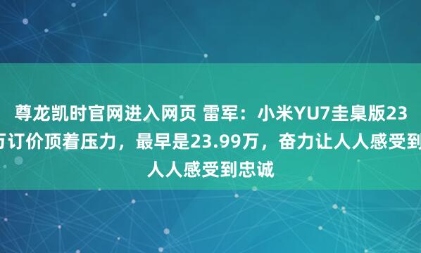 尊龙凯时官网进入网页 雷军：小米YU7圭臬版23.35万订价顶着压力，最早是23.99万，奋力让人人感受到忠诚