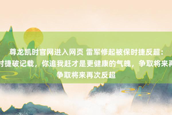 尊龙凯时官网进入网页 雷军修起被保时捷反超：道贺保时捷破记载，你追我赶才是更健康的气魄，争取将来再次反超