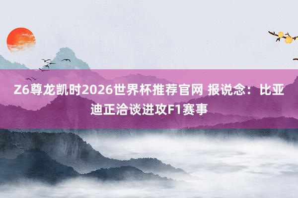 Z6尊龙凯时2026世界杯推荐官网 报说念：比亚迪正洽谈进攻F1赛事
