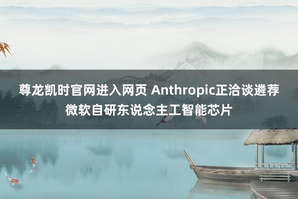 尊龙凯时官网进入网页 Anthropic正洽谈遴荐微软自研东说念主工智能芯片