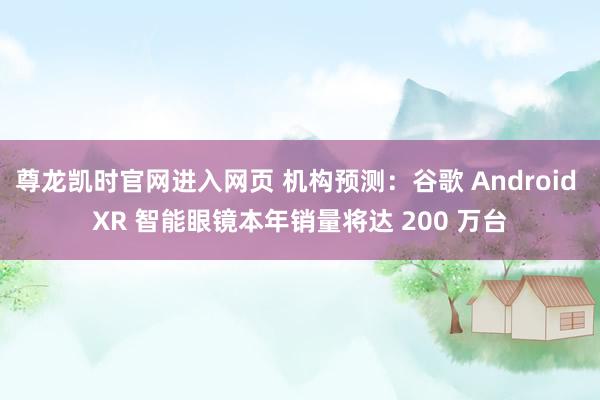 尊龙凯时官网进入网页 机构预测：谷歌 Android XR 智能眼镜本年销量将达 200 万台