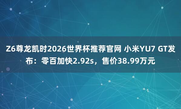 Z6尊龙凯时2026世界杯推荐官网 小米YU7 GT发布：零百加快2.92s，售价38.99万元