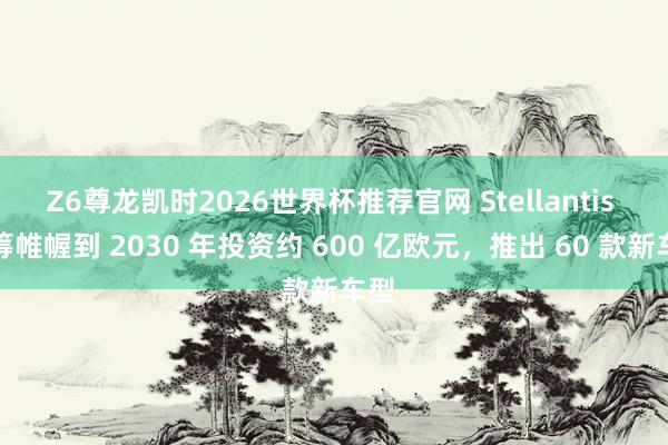 Z6尊龙凯时2026世界杯推荐官网 Stellantis 运筹帷幄到 2030 年投资约 600 亿欧元，推出 60 款新车型