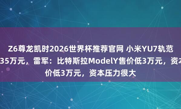 Z6尊龙凯时2026世界杯推荐官网 小米YU7轨范版售价23.35万元，雷军：比特斯拉ModelY售价低3万元，资本压力很大