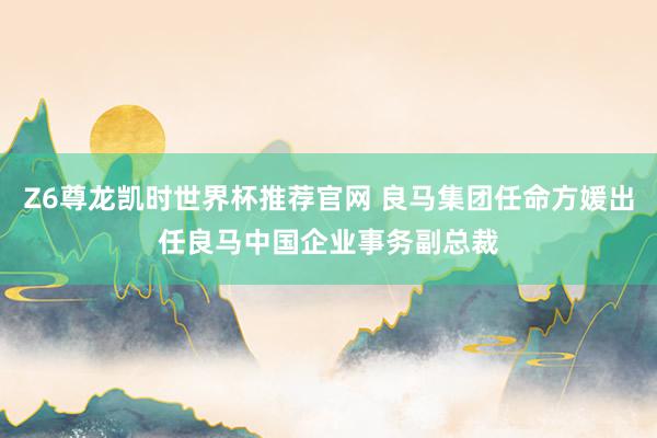 Z6尊龙凯时世界杯推荐官网 良马集团任命方媛出任良马中国企业事务副总裁
