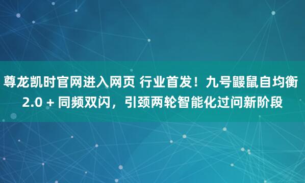 尊龙凯时官网进入网页 行业首发！九号鼹鼠自均衡 2.0 + 同频双闪，引颈两轮智能化过问新阶段