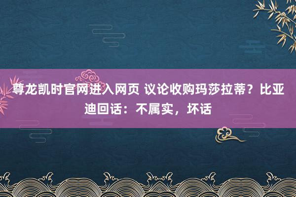 尊龙凯时官网进入网页 议论收购玛莎拉蒂？比亚迪回话：不属实，坏话